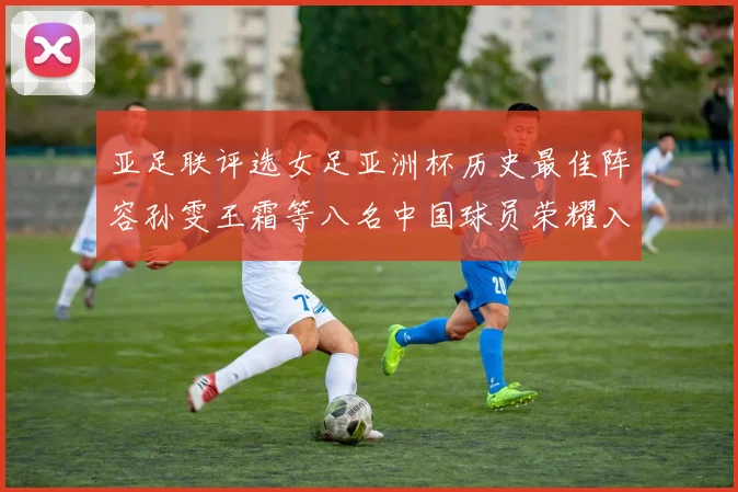 亚足联评选女足亚洲杯历史最佳阵容孙雯王霜等八名中国球员荣耀入选