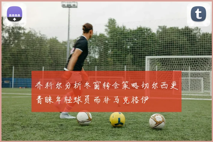 乔科尔分析冬窗转会策略切尔西更青睐年轻球员而非马克格伊
