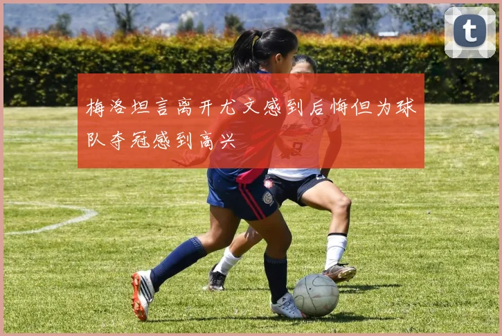 梅洛坦言离开尤文感到后悔但为球队夺冠感到高兴