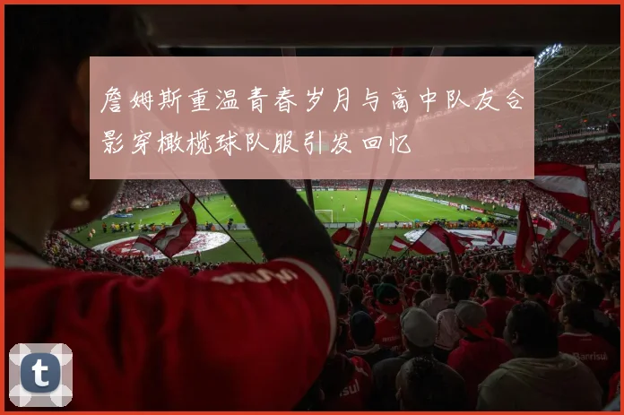 詹姆斯重温青春岁月与高中队友合影穿橄榄球队服引发回忆