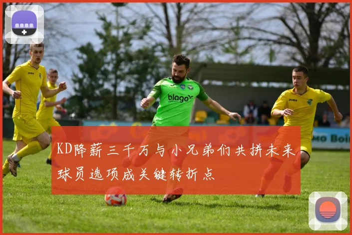 KD降薪三千万与小兄弟们共拼未来球员选项成关键转折点