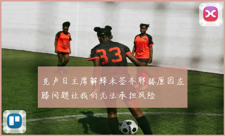 克卢日主席解释未签齐耶赫原因左膝问题让我们无法承担风险