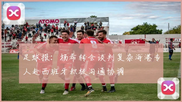 足球报：杨希转会谈判复杂海港专人赴西班牙积极沟通协调