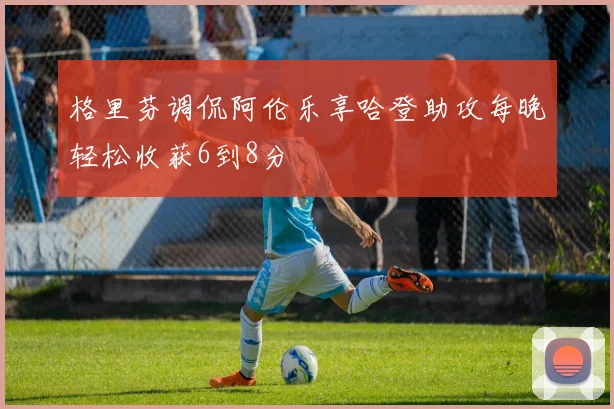 格里芬调侃阿伦乐享哈登助攻每晚轻松收获6到8分
