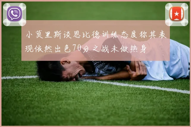 小莫里斯谈恩比德训练态度称其表现依然出色70分之战未做热身