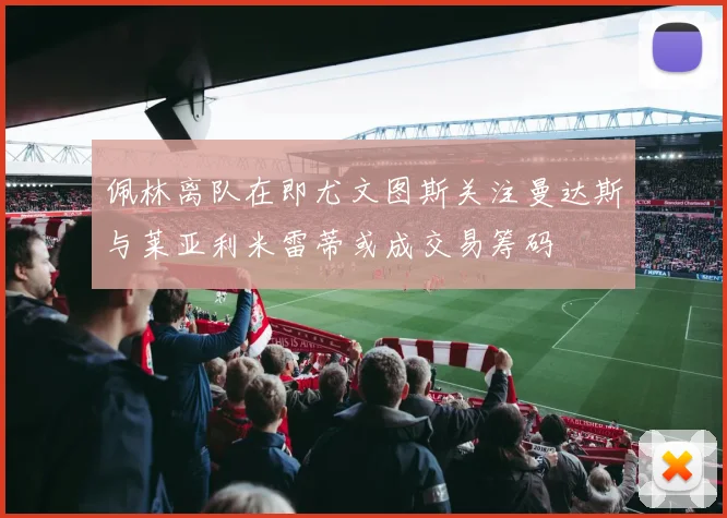 佩林离队在即尤文图斯关注曼达斯与莱亚利米雷蒂或成交易筹码