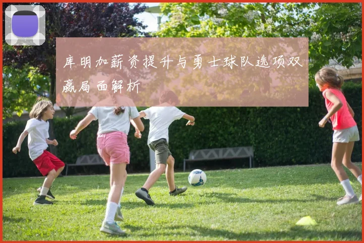 库明加薪资提升与勇士球队选项双赢局面解析