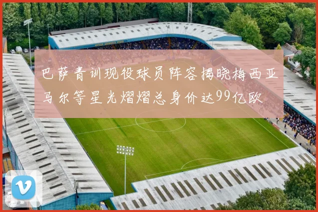 巴萨青训现役球员阵容揭晓梅西亚马尔等星光熠熠总身价达99亿欧
