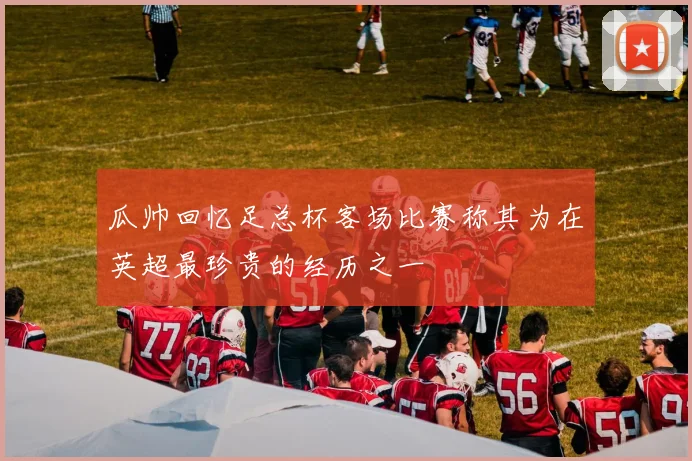 瓜帅回忆足总杯客场比赛称其为在英超最珍贵的经历之一